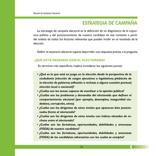 Manual de Campaña Electoral




                                         ESTRATEGIA DE CAMPAÑA
   La estrategia de campaña electoral es la definición de un diagnóstico de la coyun-
tura política y del posicionamiento de nuestro candidato en ese contexto a partir
del análisis de todos los factores relevantes que pueden incidir en el resultado de la
elección.

   Definir el escenario electoral supone desarrollar una respuesta precisa a la pregunta:

¿QUÉ ESTÁ PASANDO CON EL ELECTORADO?
    En términos más específicos, implica considerar los siguientes puntos:

   • ¿Qué es lo que está en juego en la elección desde la perspectiva de la
     ciudadanía (elección de cargos ejecutivos o legislativos; plebiscito de
     la elección de gobierno; adhesión o rechazo a alguna cuestión puntual;
     elección local o nacional)?
   • ¿Cuáles son los temas capaces de movilizar a la opinión pública?
   • ¿Cuáles son los problemas y demandas del electorado que definen el
     comportamiento electoral (por ejemplo, desempleo, inseguridad ciu-
     dadana, corrupción, otros).
   • ¿Cuáles son los dirigentes de otros niveles que aparecen bien posicio-
     nados frente al electorado?
   • ¿Cuáles son los dirigentes de otros niveles con índices elevados de re-
     chazo entre el electorado?
   • ¿Cuáles son las fortalezas, oportunidades, debilidades y amenazas
     (FODA) de nuestro candidato?
   • ¿Cuáles son las fortalezas, oportunidades, debilidades y amenazas
     (FODA) de los candidatos adversarios con los cuales se compite?


                                       34
 