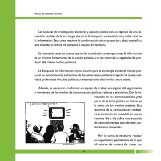 Manual de Campaña Electoral




    Las técnicas de investigación electoral y opinión pública son un capítulo de una di-
mensión decisiva de la estrategia electoral: la búsqueda, sistematización y utilización de
la información. Esta tarea requiere la conformación de un grupo de trabajo específico,
que reporte al comité de campaña o equipo de campaña.

   Es necesario tener en cuenta que en las sociedades contemporáneas la información
es un insumo fundamental de la acción política, a la vez teniendo la capacidad de pro-
ducir ella misma hechos políticos.

   La búsqueda de información como insumo para la estrategia electoral incluye pro-
curar un conocimiento exhaustivo de los adversarios políticos: trayectoria previa, acti-
vidad profesional, vínculos políticos y empresariales vida familiar, entre otros.

   Además, es necesario conformar un equipo de trabajo encargado del seguimiento
y monitoreo de los medios de comunicación, gráficos, radiales y televisivos. Con la re-
                                             volución en las comunicaciones, gran
                                             parte de la lucha política se dirime en
                                             la arena de los medios masivos. Esta
                                             dinámica de la comunicación mediáti-
                                             ca es incesante, en la medida en que se
                                             renueva día a día sobre una sucesión
                                             de acontecimientos considerados po-
                                             líticamente relevantes.

                                                      Por lo tanto, es necesario realizar
                                                  un seguimiento permanente de lo que
                                                  allí ocurre, de manera de tomar co-

                                        38
 