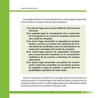 Manual de Campaña Electoral




    La estrategia electoral es el conjunto de decisiones y acciones capaces de garantizar
el éxito electoral. Los aspectos clave de dicha estrategia son:


        1) en primer lugar, una correcta definición del escenario
           electoral;
        2) en segundo lugar, la centralización de la conducción
           de la campaña en un comité de campaña y, dentro de
           éste, el jefe de campaña;
        3) en tercer lugar, desarrollar la capacidad de producir
           hechos y acciones en función de la dinámica de la lu-
           cha electoral, coordinados entre sí y subordinados a la
           conducción estratégica del comité de campaña;
        4) en cuarto lugar, generar las capacidades necesarias
           para un permanente monitoreo de la comunicación
           mediática y de las acciones y decisiones de nuestros
           adversarios;
        5) en quinto lugar, desarrollar una política de comuni-
           cación coherente, articulada con las demás acciones
           de campaña y capaz de explotar a nuestro favor las
           posibilidades específicas de cada medio.


    Estos son los aspectos y decisiones de la estrategia electoral. Lo importante es la
vocación de poder y la voluntad de ganar. Sólo desde ese espíritu se puede encarar la
competencia electoral como un conflicto reglamentado y por medios pacíficos, donde
la derrota del adversario es la condición del propio triunfo.


                                        40
 
