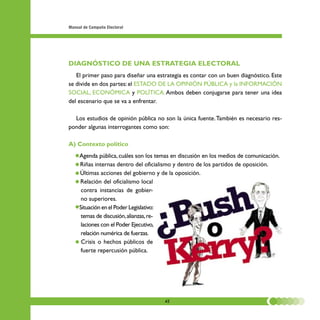 Manual de Campaña Electoral




DIAGNÓSTICO DE UNA ESTRATEGIA ELECTORAL
   El primer paso para diseñar una estrategia es contar con un buen diagnóstico. Este
se divide en dos partes: el ESTADO DE LA OPINIÓN PÚBLICA y la INFORMACIÓN
SOCIAL, ECONÓMICA y POLÍTICA. Ambos deben conjugarse para tener una idea
del escenario que se va a enfrentar.

  Los estudios de opinión pública no son la única fuente. También es necesario res-
ponder algunas interrogantes como son:

A) Contexto político
   • Agenda pública, cuáles son los temas en discusión en los medios de comunicación.
   • Riñas internas dentro del oficialismo y dentro de los partidos de oposición.
   • Últimas acciones del gobierno y de la oposición.
   • Relación del oficialismo local
      contra instancias de gobier-
      no superiores.
   • Situación en el Poder Legislativo:
      temas de discusión, alianzas, re-
      laciones con el Poder Ejecutivo,
      relación numérica de fuerzas.
   • Crisis o hechos públicos de
      fuerte repercusión pública.




                                      42
 