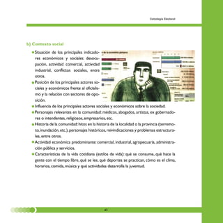 Estrategia Electoral




b) Contexto social
  • Situación de los principales indicado-
    res económicos y sociales: desocu-
    pación, actividad comercial, actividad
    industrial, conflictos sociales, entre
    otros.
  • Posición de los principales actores so-
    ciales y económicos frente al oficialis-
    mo y la relación con sectores de opo-
    sición.
  • Influencia de los principales actores sociales y económicos sobre la sociedad.
  • Personajes relevantes en la comunidad: médicos, abogados, artistas, ex gobernado-
    res o intendentes, religiosos, empresarios, etc.
  • Historia de la comunidad: hitos en la historia de la localidad o la provincia (terremo-
    to, inundación, etc.), personajes históricos, reivindicaciones y problemas estructura-
    les, entre otros.
  • Actividad económica predominante: comercial, industrial, agropecuaria, administra-
    ción pública y servicios.
  • Características de la vida cotidiana (estilos de vida): qué se consume, qué hace la
    gente con el tiempo libre, qué se lee, qué deportes se practican, cómo es el clima,
    horarios, comida, música y qué actividades desarrolla la juventud.




                                              43
 