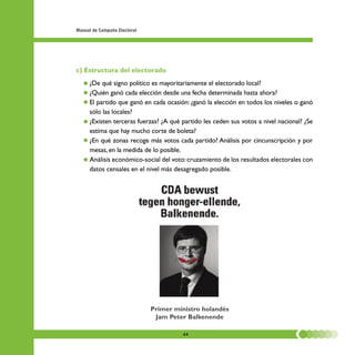 Manual de Campaña Electoral




c) Estructura del electorado
   • ¿De qué signo político es mayoritariamente el electorado local?
   • ¿Quién ganó cada elección desde una fecha determinada hasta ahora?
   • El partido que ganó en cada ocasión: ¿ganó la elección en todos los niveles o ganó
     sólo las locales?
   • ¿Existen terceras fuerzas? ¿A qué partido les ceden sus votos a nivel nacional? ¿Se
     estima que hay mucho corte de boleta?
   • ¿En qué zonas recoge más votos cada partido? Análisis por cincunscripción y por
     mesas, en la medida de lo posible.
   • Análisis económico-social del voto: cruzamiento de los resultados electorales con
     datos censales en el nivel más desagregado posible.




                              Primer ministro holandés
                               Jam Peter Balkenende

                                       44
 