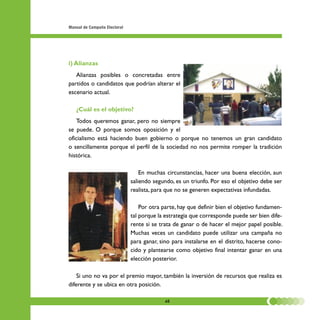 Manual de Campaña Electoral




i) Alianzas
   Alianzas posibles o concretadas entre
partidos o candidatos que podrían alterar el
escenario actual.

   ¿Cuál es el objetivo?
   Todos queremos ganar, pero no siempre
se puede. O porque somos oposición y el
oficialismo está haciendo buen gobierno o porque no tenemos un gran candidato
o sencillamente porque el perfil de la sociedad no nos permite romper la tradición
histórica.

                                  En muchas circunstancias, hacer una buena elección, aun
                              saliendo segundo, es un triunfo. Por eso el objetivo debe ser
                              realista, para que no se generen expectativas infundadas.

                                  Por otra parte, hay que definir bien el objetivo fundamen-
                              tal porque la estrategia que corresponde puede ser bien dife-
                              rente si se trata de ganar o de hacer el mejor papel posible.
                              Muchas veces un candidato puede utilizar una campaña no
                              para ganar, sino para instalarse en el distrito, hacerse cono-
                              cido y plantearse como objetivo final intentar ganar en una
                              elección posterior.

    Si uno no va por el premio mayor, también la inversión de recursos que realiza es
diferente y se ubica en otra posición.

                                           48
 