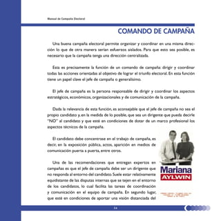Manual de Campaña Electoral



                                             COMANDO DE CAMPAÑA
   Una buena campaña electoral permite organizar y coordinar en una misma direc-
ción lo que de otra manera serían esfuerzos aislados. Para que esto sea posible, es
necesario que la campaña tenga una dirección centralizada.

   Esta es precisamente la función de un comando de campaña: dirigir y coordinar
todas las acciones orientadas al objetivo de lograr el triunfo electoral. En esta función
tiene un papel clave el jefe de campaña o generalísimo.

   El jefe de campaña es la persona responsable de dirigir y coordinar los aspectos
estratégicos, económicos, organizacionales y de comunicación de la campaña.

   Dada la relevancia de esta función, es aconsejable que el jefe de campaña no sea el
propio candidato y, en la medida de lo posible, que sea un dirigente que pueda decirle
“NO” al candidato y que esté en condiciones de dotar de un marco profesional los
aspectos técnicos de la campaña.

   El candidato debe concentrase en el trabajo de campaña, es
decir, en la exposición pública, actos, aparición en medios de
comunicación puerta a puerta, entre otros.

   Una de las recomendaciones que entregan expertos en
campañas es que el jefe de campaña debe ser un dirigente que
no responda al entorno del candidato. Suele estar relativamente
equidistante de las disputas internas que se tejen en el entorno
de los candidatos, lo cual facilita las tareas de coordinación
y comunicación en el equipo de campaña. En segundo lugar,
que esté en condiciones de aportar una visión distanciada del

                                        54
 