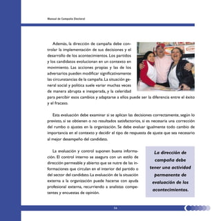 Manual de Campaña Electoral




    Además, la dirección de campaña debe con-
trolar la implementación de sus decisiones y el
desarrollo de los acontecimientos. Los partidos
y los candidatos evolucionan en un contexto en
movimiento. Las acciones propias y las de los
adversarios pueden modificar significativamente
las circunstancias de la campaña. La situación ge-
neral social y política suele variar muchas veces
de manera abrupta e inesperada, y la celeridad
para percibir esos cambios y adaptarse a ellos puede ser la diferencia entre el éxito
y el fracaso.

   Esta evaluación debe examinar si se aplican las decisiones correctamente, según lo
previsto, si se obtienen o no resultados satisfactorios, si es necesaria una corrección
del rumbo o ajustes en la organización. Se debe evaluar igualmente todo cambio de
importancia en el contexto y decidir el tipo de respuesta de ajuste que sea necesario
al mejor desempeño del candidato.

   La evaluación y control suponen buena informa-              La dirección de
ción. El control interno se asegura con un estilo de
                                                               campaña debe
dirección permeable y abierto que se nutre de las in-
formaciones que circulan en el interior del partido o       tener una actividad
del sector del candidato. La evaluación de la situación        permanente de
externa a la organización puede hacerse con ayuda            evaluación de los
profesional externa, recurriendo a analistas compe-
                                                              acontecimientos.
tentes y encuestas de opinión.


                                        56
 