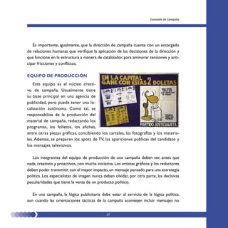 Comando de Campaña




   Es importante, igualmente, que la dirección de campaña cuente con un encargado
de relaciones humanas que verifique la aplicación de las decisiones de la dirección y
que funcione en la estructura a manera de catalizador, para aminorar tensiones y anti-
cipar fricciones y conflictos.

EQUIPO DE PRODUCCIÓN
   Este equipo es el núcleo creati-
vo de campaña. Usualmente tiene
su base principal en una agencia de
publicidad, pero puede tener una lo-
calización autónoma. Como tal, se
responsabiliza de la producción del
material de campaña, redactando los
programas, los folletos, los afiches,
entre otras piezas gráficas, concibiendo los carteles, las fotografías y los materia-
les. Además, se preparan los spots de TV, las apariciones públicas del candidato y
los mensajes televisivos.

   Los integrantes del equipo de producción de una campaña deben ser, antes que
nada, creativos y proactivos, con mucha iniciativa. Los artistas gráficos y los redactores
deben poder transmitir, con el mayor impacto, un mensaje pensado para una estrategia
política. Los especialistas de imagen nunca deben olvidar, por otra parte, las decisivas
peculiaridades que tiene la venta de un producto político.

   En una campaña, la lógica publicitaria debe estar al servicio de la lógica política,
aun cuando las orientaciones tácticas de la campaña aconsejen incluir mensajes no


                                               57
 