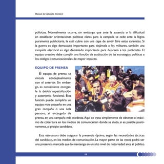 Manual de Campaña Electoral




políticos. Normalmente ocurre, sin embargo, que ante la ausencia o la dificultad
en establecer orientaciones políticas claras para la campaña se cede ante la lógica
puramente publicitaria, la cual cubre con una capa de savoir faire estas carencias. Si
la guerra es algo demasiado importante para dejársela a los militares, también una
campaña electoral es algo demasiado importante para dejársela a los publicistas. El
equipo creativo debe cumplir una función de traducción de las estrategias políticas a
los códigos comunicacionales de mayor impacto.

EQUIPO DE PRENSA
   El equipo de prensa se
vincula    conceptualmente
con el anterior. Sin embar-
go, es conveniente otorgar-
le la debida especialización
y autonomía funcional. Esta
función puede cumplirla un
equipo muy pequeño en una
gran campaña o una sola
persona, el encargado de
prensa, en una campaña más modesta. Aquí se trata simplemente de obtener el máxi-
mo de cobertura en los medios de comunicación donde se aluda, si es posible positi-
vamente, al propio candidato.

   Esta estructura debe asegurar la presencia óptima, según las necesidades tácticas
del candidato, en los medios de comunicación. La mayor parte de las veces podrá ser
una presencia marcada que lo mantenga en un alto nivel de notoriedad ante el público.


                                      58
 