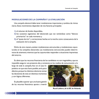 Comando de Campaña




MODULACIONES DE LA CAMPAÑA Y LA EVALUACIÓN
   Una campaña electoral debe tener modulaciones importantes y cambios de ritmos
claros. Estos movimientos dependen de tres factores principales:

   1) el volumen de fondos disponibles,
   2) los sucesivos segmentos del electorado que van tomándose como “blancos
      prioritarios” en cada momento y
   3) el “ajuste de tiro” y correcciones hechas en la marcha como consecuencia de la
      evaluación de la campaña.

   Dicho de otra manera, existen modulaciones estructurales y modulaciones coyun-
turales en las campañas electorales. Las modulaciones estructurales pueden determi-
narse de antemano, mientras que las coyunturales responden a situaciones imprevistas
del entorno.

    Es obvio que los recursos financieros de los candidatos no son inagotables y que es
imposible asegurar una presencia alta y constante en los medios de comunicación a lo
largo de toda la campaña. Aun en el caso hi-
potético en que esto fuera posible, sería poco
efectivo, porque los distintos electores toman
las decisiones de voto en distintos momentos
y con lógicas diferentes.

   Es plausible suponer que una buena gestión
de los recursos financieros apunte a invertir

                                                      Ruud Lubbers, de la DC de Holanda

                                             61
 