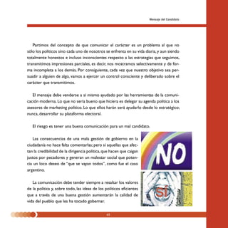 Mensaje del Candidato




   Partimos del concepto de que comunicar el carácter es un problema al que no
sólo los políticos sino cada uno de nosotros se enfrenta en su vida diaria, y aun siendo
totalmente honestos e incluso inconscientes respecto a las estrategias que seguimos,
transmitimos impresiones parciales, es decir, nos mostramos selectivamente y de for-
ma incompleta a los demás. Por consiguiente, cada vez que nuestro objetivo sea per-
suadir a alguien de algo, vamos a ejercer un control consciente y deliberado sobre el
carácter que transmitimos.

   El mensaje debe venderse a sí mismo ayudado por las herramientas de la comuni-
cación moderna. Lo que no sería bueno que hiciera es delegar su agenda política a los
asesores de marketing político. Lo que ellos harán será ayudarlo desde lo estratégico;
nunca, desarrollar su plataforma electoral.

   El riesgo es tener una buena comunicación para un mal candidato.

   Las consecuencias de una mala gestión de gobierno en la
ciudadanía no hace falta comentarlas; pero sí aquellas que afec-
tan la credibilidad de la dirigencia política, que hacen que caigan
justos por pecadores y generan un malestar social que poten-
cia un loco deseo de “que se vayan todos”, como fue el caso
argentino.

   La comunicación debe tender siempre a resaltar los valores
de la política y, sobre todo, las ideas de los políticos eficientes
que a través de una buena gestión aumentarán la calidad de
vida del pueblo que les ha tocado gobernar.

                                               65
 