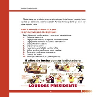 Manual de Campaña Electoral




   Nunca olvide que su público es un variado universo, desde los más instruidos hasta
aquellos que tienen una precaria educación. Por eso el mensaje tiene que tener, por
sobre todas las cosas:

SIMPLICIDAD SIN COMPLICACIONES
NI DIFICULTADES DE COMPRENSIÓN
   Estos diez puntos pueden ayudar a construir un mensaje simple:
   1. Emplear frases cortas
   2. Elegir palabras sencillas en lugar de palabras complejas
   3. Elegir palabras familiares de uso más bien cotidiano
   4. Evitar palabras innecesarias
   5. Emplear verbos activos
   6. Hablar como uno le habla a un hijo o hija
   7. Utilizar términos que la gente puede visualizar
   8. Conectarse con la gente, posicionarse
   9. Procurar ser ameno
   10. Hablar para expresarse, no para impresionar




                                      66
 