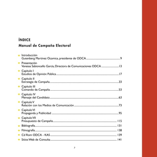 ÍNDICE
Manual de Campaña Electoral

• Introducción
  Gutenberg Martínez Ocamica, presidente de ODCA ...................................................9
• Presentación
  Vanessa Sabioncello García, Directora de Comunicaciones ODCA ..........................13
• Capítulo I
  Estudios de Opinión Pública ..............................................................................................17
• Capítulo II
  Estrategia de Campaña........................................................................................................33
• Capítulo III
  Comando de Campaña .......................................................................................................53
• Capítulo IV
  Mensaje del Candidato........................................................................................................63
• Capítulo V
  Relación con los Medios de Comunicación ...................................................................73
• Capítulo VI
  Propaganda y Publicidad .....................................................................................................95
• Capítulo VII
  Presupuesto de Campaña ................................................................................................ 115
• Bibliografía........................................................................................................................... 131
• Filmografía ........................................................................................................................... 138
• Cd Rom ODCA - KAS .................................................................................................... 139
• Sitios Web de Consulta .................................................................................................... 141

                                                                           7
 