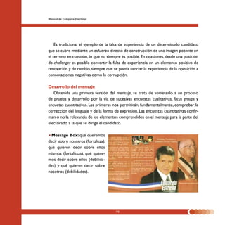 Manual de Campaña Electoral




    Es tradicional el ejemplo de la falta de experiencia de un determinado candidato
que se cubre mediante un esfuerzo directo de construcción de una imagen potente en
el terreno en cuestión, lo que no siempre es posible. En ocasiones, desde una posición
de challenger es posible convertir la falta de experiencia en un elemento positivo de
renovación y de cambio, siempre que se pueda asociar la experiencia de la oposición a
connotaciones negativas como la corrupción.

Desarrollo del mensaje
   Obtenida una primera versión del mensaje, se trata de someterlo a un proceso
de prueba y desarrollo por la vía de sucesivas encuestas cualitativas, focus groups y
encuetas cuantitativas. Las primeras nos permitirán, fundamentalmente, comprobar la
corrección del lenguaje y de la forma de expresión. Las encuestas cuantitativas confir-
man o no la relevancia de los elementos comprendidos en el mensaje para la parte del
electorado a la que se dirige el candidato.

 Message Box: qué queremos
decir sobre nosotros (fortaleza),
qué quieren decir sobre ellos
mismos (fortalezas), qué quere-
mos decir sobre ellos (debilida-
des) y qué quieren decir sobre
nosotros (debilidades).




                                       70
 