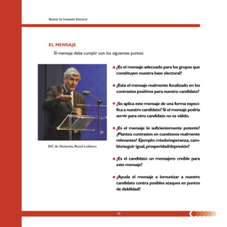 Manual de Campaña Electoral




EL MENSAJE
   El mensaje debe cumplir con los siguientes puntos:


                                     ¿Es el mensaje adecuado para los grupos que
                                     constituyen nuestra base electoral?

                                     ¿Está el mensaje realmente focalizado en los
                                     contrastes positivos para nuestro candidato?

                                     ¿Se aplica este mensaje de una forma especí-
                                     fica a nuestro candidato? Si el mensaje podría
                                     servir para otro candidato no es válido.

                                     ¿Es el mensaje lo suficientemente potente?
                                     ¿Plantea contrastes en cuestiones realmente
                                     relevantes? Ejemplo: miedo/esperanza, cam-
DC de Holanda, Ruud Lubbers          bio/seguir igual, prosperidad/depresión?

                                     ¿Es el candidato un mensajero creíble para
                                     este mensaje?

                                     ¿Ayuda el mensaje a inmunizar a nuestro
                                     candidato contra posibles ataques en puntos
                                     de debilidad?




                                     72
 