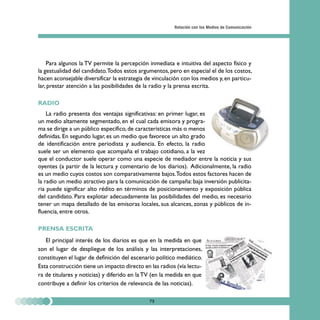 Relación con los Medios de Comunicación




    Para algunos la TV permite la percepción inmediata e intuitiva del aspecto físico y
la gestualidad del candidato.Todos estos argumentos, pero en especial el de los costos,
hacen aconsejable diversificar la estrategia de vinculación con los medios y, en particu-
lar, prestar atención a las posibilidades de la radio y la prensa escrita.

RADIO
    La radio presenta dos ventajas significativas: en primer lugar, es
un medio altamente segmentado, en el cual cada emisora y progra-
ma se dirige a un público específico, de características más o menos
definidas. En segundo lugar, es un medio que favorece un alto grado
de identificación entre periodista y audiencia. En efecto, la radio
suele ser un elemento que acompaña el trabajo cotidiano, a la vez
que el conductor suele operar como una especie de mediador entre la noticia y sus
oyentes (a partir de la lectura y comentario de los diarios). Adicionalmente, la radio
es un medio cuyos costos son comparativamente bajos.Todos estos factores hacen de
la radio un medio atractivo para la comunicación de campaña: baja inversión publicita-
ria puede significar alto rédito en términos de posicionamiento y exposición pública
del candidato. Para explotar adecuadamente las posibilidades del medio, es necesario
tener un mapa detallado de las emisoras locales, sus alcances, zonas y públicos de in-
fluencia, entre otros.

PRENSA ESCRITA
   El principal interés de los diarios es que en la medida en que
son el lugar de despliegue de los análisis y las interpretaciones,
constituyen el lugar de definición del escenario político mediático.
Esta construcción tiene un impacto directo en las radios (vía lectu-
ra de titulares y noticias) y diferido en la TV (en la medida en que
contribuye a definir los criterios de relevancia de las noticias).

                                              75
 