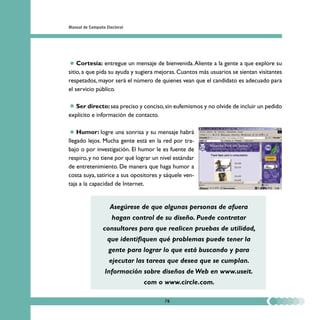 Manual de Campaña Electoral




    Cortesía: entregue un mensaje de bienvenida. Aliente a la gente a que explore su
sitio, a que pida su ayuda y sugiera mejoras. Cuantos más usuarios se sientan visitantes
respetados, mayor será el número de quienes vean que el candidato es adecuado para
el servicio público.

   Ser directo: sea preciso y conciso, sin eufemismos y no olvide de incluir un pedido
explícito e información de contacto.

    Humor: logre una sonrisa y su mensaje habrá
llegado lejos. Mucha gente está en la red por tra-
bajo o por investigación. El humor le es fuente de
respiro, y no tiene por qué lograr un nivel estándar
de entretenimiento. De manera que haga humor a
costa suya, satirice a sus opositores y sáquele ven-
taja a la capacidad de Internet.


                    Asegúrese de que algunas personas de afuera
                     hagan control de su diseño. Puede contratar
                consultores para que realicen pruebas de utilidad,
                   que identifiquen qué problemas puede tener la
                   gente para lograr lo que está buscando y para
                    ejecutar las tareas que desea que se cumplan.
                 Información sobre diseños de Web en www.useit.
                               com o www.circle.com.

                                       78
 