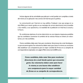 Manual de Campaña Electoral




   Incluso algunas de las actividades que pide por e-mail pueden ser cumplidas a través
del mismo; es la aplicación más certera de Internet para la política.

    La comunicación por Internet es muy pública. Cualquier cosa que ponga en su
sitio Web (y, en menor grado, en sus mensajes de correo electrónico) será accesible
a los medios, a sus opositores, a la totalidad de la población en Internet, la actual y
la futura.

   En condiciones óptimas, el correo electrónico es una máquina impetuosa; posibilita
que los candidatos conviertan el zumbido de las noticias frescas en dinero, en volun-
tarios y en más zumbidos.

   Como candidato, debe estar listo para recolectar direcciones de e-mail dondequie-
ra que encuentre gente. Sus voluntarios deben estar para hacer lo mismo; es una buena
idea establecer una competencia para la mayor cantidad de firmas en su campaña de
correspondencia (ejemplos: ver página Web www.martin2004.com).



             Como candidato, debe estar listo para recolectar
             direcciones de e-mail donde quiera que encuentre
                gente. Sus voluntarios deben estar para hacer
                     lo mismo; es una buena idea establecer
                   una competencia para la mayor cantidad
                de firmas en su campaña de correspondencia.


                                       80
 
