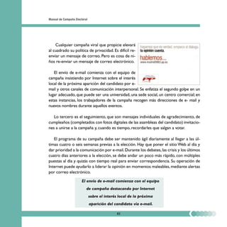 Manual de Campaña Electoral




    Cualquier campaña viral que propicie elevará
al cuadrado su política de privacidad. Es difícil re-
enviar un mensaje de correo. Pero es cosa de ni-
ños re-enviar un mensaje de correo electrónico.

   El envío de e-mail comienza con el equipo de
campaña insistiendo por Internet sobre el interés
local de la próxima aparición del candidato por e-
mail y otros canales de comunicación interpersonal. Se enfatiza el segundo golpe en un
lugar adecuado, que puede ser una universidad, una sede social, un centro comercial; en
estas instancias, los trabajadores de la campaña recogen más direcciones de e- mail y
nuevos nombres durante aquellos eventos.

   Lo tercero es el seguimiento, que son mensajes individuales de agradecimiento, de
cumpleaños (completados con fotos digitales de las asambleas del candidato) invitacio-
nes a unirse a la campaña y, cuando es tiempo, recordarles que salgan a votar.

   El programa de su campaña debe ser mantenido ágil diariamente al llegar a las úl-
timas cuatro o seis semanas previas a la elección. Hay que poner el sitio Web al día y
dar prioridad a la comunicación por e-mail. Durante los debates, las crisis y los últimos
cuatro días anteriores a la elección, se debe andar un poco más rápido, con múltiples
puestas al día y quizás con tiempo real para enviar correspondencia. Su operación de
Internet puede ayudarlo a liderar la opinión en momentos maleables, mediante alertas
por correo electrónico.

                       El envío de e-mail comienza con el equipo
                          de campaña destacando por Internet
                              sobre el interés local de la próxima
                              aparición del candidato vía e-mail.

                                             82
 