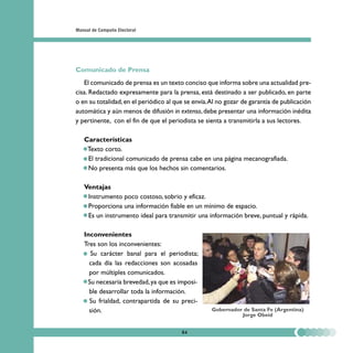 Manual de Campaña Electoral




Comunicado de Prensa
   El comunicado de prensa es un texto conciso que informa sobre una actualidad pre-
cisa. Redactado expresamente para la prensa, está destinado a ser publicado, en parte
o en su totalidad, en el periódico al que se envía. Al no gozar de garantía de publicación
automática y aún menos de difusión in extenso, debe presentar una información inédita
y pertinente, con el fin de que el periodista se sienta a transmitirla a sus lectores.

   Características
   • Texto corto.
   • El tradicional comunicado de prensa cabe en una página mecanografiada.
   • No presenta más que los hechos sin comentarios.

   Ventajas
   • Instrumento poco costoso, sobrio y eficaz.
   • Proporciona una información fiable en un mínimo de espacio.
   • Es un instrumento ideal para transmitir una información breve, puntual y rápida.

   Inconvenientes
   Tres son los inconvenientes:
   • Su carácter banal para el periodista;
     cada día las redacciones son acosadas
     por múltiples comunicados.
   • Su necesaria brevedad, ya que es imposi-
     ble desarrollar toda la información.
   • Su frialdad, contrapartida de su preci-
     sión.                                          Gobernador de Santa Fe (Argentina)
                                                              Jorge Obeid


                                        84
 