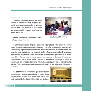 Relación con los Medios de Comunicación




Conferencia de prensa
   Podríamos considerarla como una de las
fuentes de información más utilizadas den-
tro de las acciones presenciales de la comu-
nicación. Posee una dinámica de elaboración
que es aconsejable respetar para lograr su
mejor realización.

   Existen tres etapas: convocatoria, desa-              Luis Bedoya, PPC de Perú

rrollo y post-conferencia.

     Convocatoria: está dirigida a los medios y periodistas; debe ser de tipo formal
(envío de comunicado), con cita del lugar, día y hora. Por una cuestión que hace a la
credibilidad y el profesionalismo de quien realiza la conferencia, es imprescindible res-
petar los horarios de inicio y la presencia de los referentes anunciados. Si la temática
de la reunión lo permite, suelen anticiparse algunos puntos generales de la misma,
pero deben dejarse datos importantes para ser tratados en dicha conferencia; caso
contrario, ésta pierde razón de ser. También es aconsejable evitar que la misma se
superponga con otro acontecimiento informativo que requiera mayor atención de los
medios. Como complemento es recomendable convocar por teléfono a los medios y
periodistas.

      Desarrollo: es conveniente que se realicen en
ambientes cerrados pero espaciosos. La recepción de
los periodistas se basa en la acreditación de los mis-
mos, registrando los datos del medio a que pertene-


                                               87
 