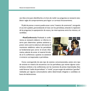 Manual de Campaña Electoral




cen. Esto sirve para identificarlos a la hora de recibir sus preguntas; es necesario esta-
blecer reglas de comportamiento para lograr un correcto funcionamiento.

    El jefe de prensa o vocero puede actuar como “maestro de ceremonia”, otorgando
el uso de la palabra, personalizando el trato con los periodistas, evitando la repetición
de las preguntas, la superposición de voces y las interrupciones entre los mismos y el
candidato.

     PostConferencia: Finalizada la confe-
rencia, es necesario elaborar un informe in-
terno para determinar quiénes asistieron y
prever cómo será la cobertura del evento. El
monitoreo telefónico sobre los periodistas
es fundamental para cerrar el círculo infor-
mativo, además de enviar el material brinda-
do en la conferencia a quienes no asistieron
ni enviaron corresponsales o periodistas.

   Como contrapartida de este tipo de eventos comunicacionales, existe otro tipo
de variante en materia de encuentros con los periodistas, que reúnen algunas carac-
terísticas similares a las conferencias, son las reuniones de prensa improvisadas. Esto
suele llamarse “asalto de periodistas” o “ronda”, ya que surgen de auténticas “guardias”
realizadas por algunos comunicadores sobre determinado dirigente o candidato en
busca de declaraciones.




                                        88
 
