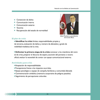 Relación con los Medios de Comunicación




  •   Contención de daños
  •   Comunicación interna
  •   Comunicación externa
  •   Vocerías
  •   Recuperación del estado de normalidad

                                                             Abel Pacheco, presidente
                                                                  de Costa Rica
El plan de crisis
   • Identificar la crisis: límites, responsabilidades propias y
   de terceros, evaluación de daños y número de afectados y grado de
   visibilidad mediática de la crisis.

  • Enfrentar la primera etapa de la crisis: convocar a los miembros del comi-
  té de crisis, preparar el discurso de espera, asunción del portavoz o vocero
  oficial, evaluar la necesidad de contar con apoyo comunicacional externo.

Actividades post-crisis
  • Aceptación de responsabilidades
  • Transparencia frente a los impactos ocurridos
  • Apoyo psicológico a equipo de campaña, familiares y comunidad afectada
  • Conmemoración simbólica (memoria corporativa de peligros pasados)
  • Seguimiento de percepciones culturales




                                           93
 