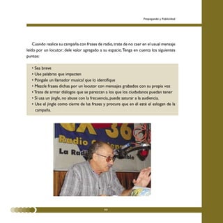 Propaganda y Publicidad




    Cuando realice su campaña con frases de radio, trate de no caer en el usual mensaje
leído por un locutor; dele valor agregado a su espacio. Tenga en cuenta los siguientes
puntos:

   • Sea breve
   • Use palabras que impacten
   • Póngale un llamador musical que lo identifique
   • Mezcle frases dichas por un locutor con mensajes grabados con su propia voz
   • Trate de armar diálogos que se parezcan a los que los ciudadanos puedan tener
   • Si usa un jingle, no abuse con la frecuencia, puede saturar a la audiencia.
   • Use el jingle como cierre de las frases y procure que en él esté el eslogan de la
     campaña.




                                             99
 