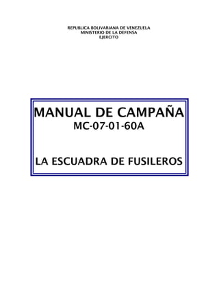 REPUBLICA BOLIVARIANA DE VENEZUELA
          MINISTERIO DE LA DEFENSA
                  EJERCITO




MANUAL DE CAMPAÑA
       MC-07-01-60A


LA ESCUADRA DE FUSILEROS
 