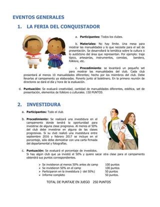 EVENTOS GENERALES
1. LA FERIA DEL CONQUISTADOR
a. Participantes: Todos los clubes.
b. Materiales: No hay límite. Una mesa para
mostrar las manualidades y lo que necesite para el set de
presentación. Se desarrollará la temática sobre la cultura o
lo autóctono del área que representan. Por ejemplo: traje
típico, artesanías, instrumentos, comidas, bandera,
folklore, etc.
c. Procedimiento: se levantará un pequeño set
para mostrar las manualidades del club. Cada club
presentará al menos 10 manualidades diferentes; hecho por los miembros del club. Debe
llevarlas al campamento ya elaboradas. Ponerlo junto al boletinero. En la primera reunión de
directores se dará el día y hora de la evaluación.
d. Puntuación: Se evaluará creatividad, cantidad de manualidades diferentes, estética, set de
presentación, elementos de folklore o culturales. 150 PUNTOS
2. INVESTIDURA
a. Participantes: Todo el club.
b. Procedimiento: Se realizará una investidura en el
campamento donde tendrá la oportunidad para
investirse de alguna clase progresiva. Al menos el 50%
del club debe investirse en alguna de las clases
progresivas. Si su club realizó una investidura entre
septiembre 2016 y febrero 2017 se incluye en el
porcentaje, sólo debe demostrar con una carta firmada
del departamental y fotografías.
c. Puntuación: Se evaluará el porcentaje de investidos.
Si hay algún club que ya invistió el 50% y quiere sacar otra clase para el campamento
obtendrá sus puntos correspondientes.
Ø Se invistieron al menos 50% antes de camp 100 puntos
Ø Se invistieron 50% en el camp 100 puntos
Ø Participaron en la investidura (- del 50%) 50 puntos
Ø Informe completo 50 puntos.
TOTAL DE PUNTAJE EN JUEGO 250 PUNTOS
 