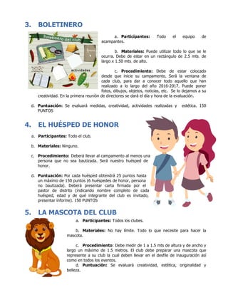 3. BOLETINERO
a. Participantes: Todo el equipo de
acampantes.
b. Materiales: Puede utilizar todo lo que se le
ocurra. Debe de estar en un rectángulo de 2.5 mts. de
largo x 1.50 mts. de alto.
c. Procedimiento: Debe de estar colocado
desde que inicie su campamento. Será la ventana de
cada club, para dar a conocer todo aquello que han
realizado a lo largo del año 2016-2017. Puede poner
fotos, dibujos, objetos, noticias, etc. Se lo dejamos a su
creatividad. En la primera reunión de directores se dará el día y hora de la evaluación.
d. Puntuación: Se evaluará medidas, creatividad, actividades realizadas y estética. 150
PUNTOS
4. EL HUÉSPED DE HONOR
a. Participantes: Todo el club.
b. Materiales: Ninguno.
c. Procedimiento: Deberá llevar al campamento al menos una
persona que no sea bautizada. Será nuestro huésped de
honor.
d. Puntuación: Por cada huésped obtendrá 25 puntos hasta
un máximo de 150 puntos (6 huéspedes de honor, persona
no bautizada). Deberá presentar carta firmada por el
pastor de distrito (indicando nombre completo de cada
huésped, edad y de qué integrante del club es invitado,
presentar informe). 150 PUNTOS
5. LA MASCOTA DEL CLUB
a. Participantes: Todos los clubes.
b. Materiales: No hay límite. Todo lo que necesite para hacer la
mascota.
c. Procedimiento: Debe medir de 1 a 1.5 mts de altura y de ancho y
largo un máximo de 1.5 metros. El club debe preparar una mascota que
represente a su club la cual deben llevar en el desfile de inauguración así
como en todos los eventos.
d. Puntuación: Se evaluará creatividad, estética, originalidad y
belleza.
 
