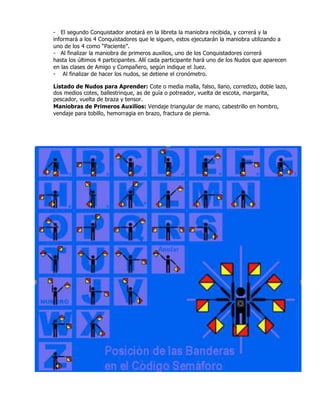 - El segundo Conquistador anotará en la libreta la maniobra recibida, y correrá y la
informará a los 4 Conquistadores que le siguen, estos ejecutarán la maniobra utilizando a
uno de los 4 como “Paciente”.
- Al finalizar la maniobra de primeros auxilios, uno de los Conquistadores correrá
hasta los últimos 4 participantes. Allí cada participante hará uno de los Nudos que aparecen
en las clases de Amigo y Compañero, según indique el Juez.
- Al finalizar de hacer los nudos, se detiene el cronómetro.
Listado de Nudos para Aprender: Cote o media malla, falso, llano, corredizo, doble lazo,
dos medios cotes, ballestrinque, as de guía o potreador, vuelta de escota, margarita,
pescador, vuelta de braza y tensor.
Maniobras de Primeros Auxilios: Vendaje triangular de mano, cabestrillo en hombro,
vendaje para tobillo, hemorragia en brazo, fractura de pierna.
 