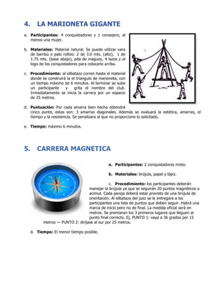 4. LA MARIONETA GIGANTE
a. Participantes: 4 conquistadores y 1 consejero, al
menos una mujer.
b. Materiales: Material natural. Se puede utilizar vara
de bambú o palo rollizo: 2 de 3.0 mts. (alto), 1 de
1.75 mts. (base abajo), pita de maguey, 4 lazos y el
logo de los conquistadores para colocarlo arriba.
c. Procedimiento: al silbatazo corren hasta el material
donde se construirá la el triangulo de marioneta, con
un tiempo máximo de 6 minutos. Al terminar se sube
un participante y grita el nombre del club.
Inmediatamente se inicia la carrera por un espacio
de 25 metros.
d. Puntuación: Por cada amarra bien hecha obtendrá
cinco punto, estas son: 3 amarras diagonales. Además se evaluará la estética, amarras, el
tiempo y la resistencia. Se penalizara al que no proporcione lo solicitado.
e. Tiempo: máximo 6 minutos.
5. CARRERA MAGNETICA
a. Participantes: 2 conquistadores mixto.
b. Materiales: brújula, papel y lápiz.
c. Procedimiento: los participantes deberán
manejar la brújula ya que se seguirán 20 puntos magnéticos o
acimut. Cada pareja deberá estar provisto de una brújula de
orientación. Al silbatazo del juez se le entregara a los
participantes una lista de puntos que deben seguir. Habrá una
marca de inicio pero no de final. La medida oficial será en
metros. Se premiaran los 3 primeros lugares que lleguen al
punto final correcto. Ej. PUNTO 1: vaya a 36 grados por 15
metros — PUNTO 2: diríjase al sur por 25 metros.
d. Tiempo: El menor tiempo posible.
	
	
	
 
