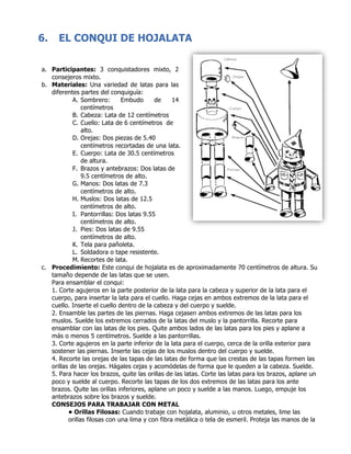 6. EL CONQUI DE HOJALATA
	
a. Participantes: 3 conquistadores mixto, 2
consejeros mixto.
b. Materiales: Una variedad de latas para las
diferentes partes del conquiguía:
A. Sombrero: Embudo de 14
centímetros
B. Cabeza: Lata de 12 centímetros
C. Cuello: Lata de 6 centímetros de
alto.
D. Orejas: Dos piezas de 5.40
centímetros recortadas de una lata.
E. Cuerpo: Lata de 30.5 centímetros
de altura.
F. Brazos y antebrazos: Dos latas de
9.5 centímetros de alto.
G. Manos: Dos latas de 7.3
centímetros de alto.
H. Muslos: Dos latas de 12.5
centímetros de alto.
I. Pantorrillas: Dos latas 9.55
centímetros de alto.
J. Pies: Dos latas de 9.55
centímetros de alto.
K. Tela para pañoleta.
L. Soldadora o tape resistente.
M. Recortes de lata.
c. Procedimiento: Este conqui de hojalata es de aproximadamente 70 centímetros de altura. Su
tamaño depende de las latas que se usen.
Para ensamblar el conqui:
1. Corte agujeros en la parte posterior de la lata para la cabeza y superior de la lata para el
cuerpo, para insertar la lata para el cuello. Haga cejas en ambos extremos de la lata para el
cuello. Inserte el cuello dentro de la cabeza y del cuerpo y suelde.
2. Ensamble las partes de las piernas. Haga cejasen ambos extremos de las latas para los
muslos. Suelde los extremos cerrados de la latas del muslo y la pantorrilla. Recorte para
ensamblar con las latas de los pies. Quite ambos lados de las latas para los pies y aplane a
más o menos 5 centímetros. Suelde a las pantorrillas.
3. Corte agujeros en la parte inferior de la lata para el cuerpo, cerca de la orilla exterior para
sostener las piernas. Inserte las cejas de los muslos dentro del cuerpo y suelde.
4. Recorte las orejas de las tapas de las latas de forma que las crestas de las tapas formen las
orillas de las orejas. Hágales cejas y acomódelas de forma que le queden a la cabeza. Suelde.
5. Para hacer los brazos, quite las orillas de las latas. Corte las latas para los brazos, aplane un
poco y suelde al cuerpo. Recorte las tapas de los dos extremos de las latas para los ante
brazos. Quite las orillas inferiores, aplane un poco y suelde a las manos. Luego, empuje los
antebrazos sobre los brazos y suelde.
CONSEJOS PARA TRABAJAR CON METAL
• Orillas Filosas: Cuando trabaje con hojalata, aluminio, u otros metales, lime las
orillas filosas con una lima y con fibra metálica o tela de esmeril. Proteja las manos de la
 