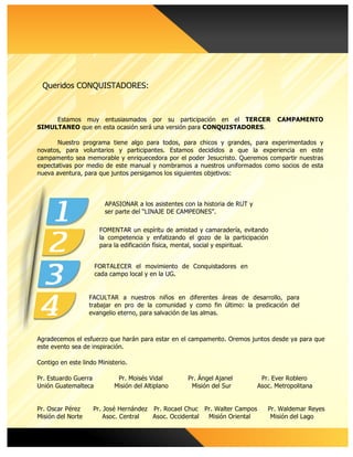 Estamos muy entusiasmados por su participación en el TERCER CAMPAMENTO
SIMULTANEO que en esta ocasión será una versión para CONQUISTADORES.
Nuestro programa tiene algo para todos, para chicos y grandes, para experimentados y
novatos, para voluntarios y participantes. Estamos decididos a que la experiencia en este
campamento sea memorable y enriquecedora por el poder Jesucristo. Queremos compartir nuestras
expectativas por medio de este manual y nombramos a nuestros uniformados como socios de esta
nueva aventura, para que juntos persigamos los siguientes objetivos:
	
FACULTAR a nuestros niños en diferentes áreas de desarrollo, para
trabajar en pro de la comunidad y como fin último: la predicación del
evangelio eterno, para salvación de las almas.
	
Agradecemos el esfuerzo que harán para estar en el campamento. Oremos juntos desde ya para que
este evento sea de inspiración.
Contigo en este lindo Ministerio.
Pr. Estuardo Guerra Pr. Moisés Vidal Pr. Ángel Ajanel Pr. Ever Roblero
Unión Guatemalteca Misión del Altiplano Misión del Sur Asoc. Metropolitana
Pr. Oscar Pérez Pr. José Hernández Pr. Rocael Chuc Pr. Walter Campos Pr. Waldemar Reyes
Misión del Norte Asoc. Central Asoc. Occidental Misión Oriental Misión del Lago
	
APASIONAR a los asistentes con la historia de RUT y
ser parte del “LINAJE DE CAMPEONES”.
	
FOMENTAR un espíritu de amistad y camaradería, evitando
la competencia y enfatizando el gozo de la participación
para la edificación física, mental, social y espiritual.
	
FORTALECER el movimiento de Conquistadores en
cada campo local y en la UG.
	
Queridos CONQUISTADORES:
	
 