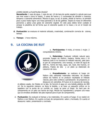 ¿COMO HACER LA PLASTILINA CRUDA?
Necesitarás: 1 vaso de agua, 1 vaso de sal, 1/4 de taza de aceite vegetal (o calcule para que
sea mas suave o dura la masa), 3 vasos de harina y 2 cucharadas de almidón o maicena,
témpera o colorante alimenticio. Mezcla el agua, la sal, el aceite, añade la harina y el almidón
poco a poco hasta lograr una masa parecida a la de las galletas. Separa la masa en diferentes
porciones y aplica unas gotas de colorante vegetal. En este paso debes tener cuidado al
amasar la plastilina de tal forma que el colorante quede en la masa y no en el mesón de
trabajo.
d. Puntuación: se evaluara el material utilizado, creatividad, combinación correcta de colores,
tiempo.
e. Tiempo: 1 hora máximo.
9. LA COCINA DE RUT
a. Participantes: 4 mixto, al menos 1 mujer. 2
conquistadores mínimo.
b. Materiales: Cualquier método natural para
encender fuegos sin fósforo, madera, hierba seca y 10
fósforos (solo si no funciona el método natural), palo para
el pan de campamento. Una naranja, un bote de agua de
600 ml., harina de trigo, agua, sal, royal, dos huevos, un
plátano, frijoles de lata y un plato ya elaborado de
cascaron de coco.
c. Procedimiento: se realizara el fuego sin
fósforo solo utilizando materiales naturales. Se pueden
utilizar los fosforo al no producir resultados el método
natural, pero esto conlleva a penalización. Se preparara un
desayuno sin utensilios. El huevo en la cascara de naranja,
el plátano asado, los frijoles en la lata. Se hervirá el agua en una botella plástica de 600
ml. De la siguiente manera: se llena la botella, y se hace un pequeño orificio en la
tapadera con la punta de un cuchillo un, luego se pone al fuego. Se hará pan de
campamento en un palo con harina de trigo. Mezcle los ingredientes y prepare una masa
que se enrollara alrededor del palo especial para el pan de campamento.
d. Puntuación: Se evaluará el tiempo y los materiales. En cuanto al fuego: Si se realizó sin
fósforo o con fósforo. En cuanto a al pan de campamento: sabor y horneado. En cuanto al
desayuno: sabor, presentación y cocinado.
 