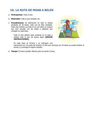 10. LA RUTA DE MOAB A BELEN
a. Participantes: Todo el club.
b. Materiales: Todo lo que necesite, etc.
c. Procedimiento: Se distribuirán en todo el campo
alrededor de 30 bases, cada una de ellas rotuladas.
Cada club recibirá una hoja en la cual habrá un enigma
que será resuelto con las pistas o palabras que
consigan en cada base.
Todo el club deberá estar presente en la base y
realizar todo lo que los jueces digan (SEGUIR
INSTRUCCIONES).
En cada base se firmará y se entregará una
calcomanía con una pista del enigma. El club que concluya con 20 bases ya puede finalizar el
evento y si entrega el enigma resuelto.
d. Tiempo: El menor posible. Máximo para el evento 2 horas.
	
	
	
	
	
	
	
	
	
	
	
	
	
	
	
	
	
	
	
	
	
	
	
	
	
	
	
	
 