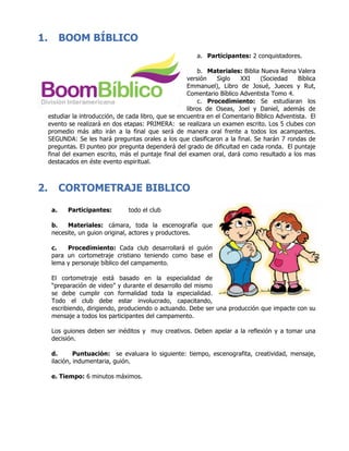 1. BOOM BÍBLICO
a. Participantes: 2 conquistadores.
b. Materiales: Biblia Nueva Reina Valera
versión Siglo XXI (Sociedad Bíblica
Emmanuel), Libro de Josué, Jueces y Rut,
Comentario Bíblico Adventista Tomo 4.
c. Procedimiento: Se estudiaran los
libros de Oseas, Joel y Daniel, además de
estudiar la introducción, de cada libro, que se encuentra en el Comentario Bíblico Adventista. El
evento se realizará en dos etapas: PRIMERA: se realizara un examen escrito. Los 5 clubes con
promedio más alto irán a la final que será de manera oral frente a todos los acampantes.
SEGUNDA: Se les hará preguntas orales a los que clasificaron a la final. Se harán 7 rondas de
preguntas. El punteo por pregunta dependerá del grado de dificultad en cada ronda. El puntaje
final del examen escrito, más el puntaje final del examen oral, dará como resultado a los mas
destacados en éste evento espiritual.
	
	
2. CORTOMETRAJE BIBLICO
a. Participantes: todo el club
b. Materiales: cámara, toda la escenografía que
necesite, un guion original, actores y productores.
c. Procedimiento: Cada club desarrollará el guión
para un cortometraje cristiano teniendo como base el
lema y personaje bíblico del campamento.
El cortometraje está basado en la especialidad de
“preparación de video” y durante el desarrollo del mismo
se debe cumplir con formalidad toda la especialidad.
Todo el club debe estar involucrado, capacitando,
escribiendo, dirigiendo, produciendo o actuando. Debe ser una producción que impacte con su
mensaje a todos los participantes del campamento.
Los guiones deben ser inéditos y muy creativos. Deben apelar a la reflexión y a tomar una
decisión.
d. Puntuación: se evaluara lo siguiente: tiempo, escenografita, creatividad, mensaje,
ilación, indumentaria, guión.
e. Tiempo: 6 minutos máximos.
	
	
	
	
 