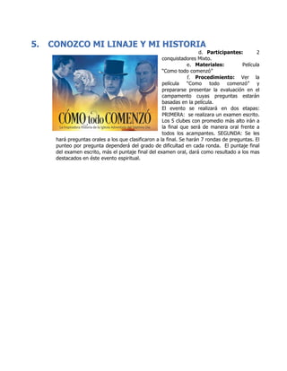 5. CONOZCO MI LINAJE Y MI HISTORIA
d. Participantes: 2
conquistadores Mixto.
e. Materiales: Película
“Como todo comenzó”
f. Procedimiento: Ver la
película “Como todo comenzó” y
prepararse presentar la evaluación en el
campamento cuyas preguntas estarán
basadas en la película.
El evento se realizará en dos etapas:
PRIMERA: se realizara un examen escrito.
Los 5 clubes con promedio más alto irán a
la final que será de manera oral frente a
todos los acampantes. SEGUNDA: Se les
hará preguntas orales a los que clasificaron a la final. Se harán 7 rondas de preguntas. El
punteo por pregunta dependerá del grado de dificultad en cada ronda. El puntaje final
del examen escrito, más el puntaje final del examen oral, dará como resultado a los mas
destacados en éste evento espiritual.
	
	
	
	
	
	
	
	
	
	
	
	
	
	
	
	
	
	
	
	
	
	
	
	
	
	
	
 