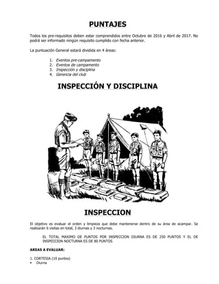 PUNTAJES
Todos los pre-requisitos deben estar comprendidos entre Octubre de 2016 y Abril de 2017. No
podrá ser informado ningún requisito cumplido con fecha anterior.
La puntuación General estará dividida en 4 áreas:
1. Eventos pre-campamento
2. Eventos de campamento
3. Inspección y disciplina
4. Gerencia del club
INSPECCIÓN Y DISCIPLINA
INSPECCION
El objetivo es evaluar el orden y limpieza que debe mantenerse dentro de su área de acampar. Se
realizarán 6 visitas en total, 3 diurnas y 3 nocturnas.
EL TOTAL MAXIMO DE PUNTOS POR INSPECCION DIURNA ES DE 250 PUNTOS Y EL DE
INSPECCION NOCTURNA ES DE 80 PUNTOS
AREAS A EVALUAR:
1. CORTESIA (10 puntos)
§ Diurna
 