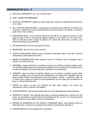 GENERALES DE LA A - Z
A. FECHA DEL CAMPAMENTO: del 11 al 15 de abril 2017.
B. LEMA: “LINAJE DE CAMPEONES”
C. LUGAR DE CAMPAMENTO: elegido por cada campo local. Consulte al departamental de jóvenes
de su misión.
D. DÍA Y HORA DE INAUGURACIÓN: La inauguración se realizará el día miércoles 12 de abril a las
11:00 de la mañana. Por lo que se estará dando el área de acampar el día martes 11 de abril a
partir de las 7 de la mañana.
E. INSCRIPCION ANUAL: es la inscripción oficial del club (NO ES un pago por miembro, ES UN
pago por todo el club en general) que deberá realizarse a mas tardar el 15 de enero 2017.
Llenar el formulario, hacer el pago de Q50.00 a la cuenta del campo local y enviarlo a las
oficinas del campo al que pertenece
F. PRE-INSCRIPCIÓN: del 20 al 23 de febrero de 2017.
G. INSCRIPCIÓN: del 20 al 23 de marzo de 2017.
H. CUOTA DE INSCRIPCIÓN: Q99.00 incluye: Inscripción, charratela, seguro anual 2017, lugar de
campamento y participación del evento.
I. MÍNIMO DE MIEMBROS POR CLUB: unidad de club de 7 miembros, mas el consejero, mas el
director. 9 miembros mínimo.
J. PROHIBIDO: juegos electrónicos y portátiles de música. Los teléfonos celulares pueden quedar
con los líderes adultos para uso de emergencia solamente, de lo contrario será confiscado por la
comisión de disciplina. No es permitido tener mascotas en el campamento.
K. UNIFORME: todos los clubes de tradición deberán usar el uniforme completo (camisa, falda,
pantalón, pañoleta, etc.) el cual será bien ponderado en las inspecciones realizadas. Sólo los
clubes novatos tendrán como alternativa el uso de camiseta o camisa y pantalón o falda de
un mismo color, aunque no tendrán la misma ponderación que los clubes que se esforzaron en
llevar el uniforme oficial del club.
L. VISITAS: las visitas, así como los miembros del club, están sujetas a las normas del
Campamento. Solo se recibirán el día Sábado.
M. ESTACIONAMIENTO: todo vehículo deberá estar en el área designada para estacionamiento.
N. PERMISOS DE SALIDA: todo asistente debe tener un permiso aprobado por el director de club
local y ser presentado en la Secretaría del Campamento (la SC), ya que en la entrada principal
habrá revisión de los que salgan y entren al campamento.
O. PERMISO DE APROBACIÓN DE LOS PADRES O ENCARGADO LEGAL: cada asistente menor de
edad debe tener un permiso de aprobación para asistir al campamento. Apéndice A.
P. COMPORTAMIENTO: vea los reglamentos en disciplina.
 