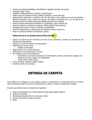 • Parejas encontradas besándose, abrazándose o alejadas del lugar del evento.
• Lenguaje vulgar y soez.
• Contestar inadecuadamente al director o supervisores.
• Dañar el área de acampar (cercos, árboles, animales, o cosas del lugar.
• Indumentaria indecorosa a cualquier hora del día tanto en las mujeres como en los hombres
(blusas de tirantes, licras, shorts muy cortos, mini faldas, mini blusas etc. y en el caso de los
hombres andar sin camisa) para toda actividad (hasta en los sociales).
• Poseer artículos electrónicos prohibidos TV, grabadoras, Ipod, discman etc.
• Escuchar música no cristiana en cualquier medio (hasta en los celulares).
• Intemperancia. Comer o tomar en horario no establecido.
• Salir del campamento sin autorización del director de club y director JA.
• Faltar a reuniones oficiales de directores y jueces
Faltas leves de 5 a 9 puntos menos (ficha amarilla)
• Retirar la mayoría de los miembros del Club de las reuniones y eventos sin permiso de los
oficiales del Campamento.
• Ingresar a la zona de eventos sin autorización.
• Indisciplina en el acto cívico.
o Hablar en formación
• Llegar tarde a una reunión (director).
• Desordenes en el campamento o evento.
• No respetar horario de campamento:
o Permanecer en el área de acampar en momentos de eventos, actos cívicos, fogatas, etc.
o Bañarse en horas y lugares no establecidos.
o Llegar tarde a actos cívicos.
• El uso de aretes, pulseras, anillos, collares.
• Inscribirse tarde a los eventos.
ENTREGA DE CARPETA
Todo deberá ser entregado en una carpeta al llegar al campamento. Es importante tomar en cuenta
que la información debe de ser bien documentada, con fotos y cartas de certificación firmadas.
El orden que deberá incluir la Carpeta es el siguiente:
1. Hoja de presentación con la información del Club (logo, iglesia, distrito).
2. Índice de contenido.
3. Eventos pre-campamento (en orden por evento)
4. Gerencia del Club (en orden por ítem).
5. Otros.
 