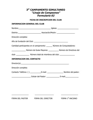 3er
CAMPAMENTO SIMULTANEO
“Linaje de Campeones”
Formulario 02
FICHA DE INSCRIPCION DEL CLUB
INFORMACION GENERAL DEL CLUB
Nombre:________________________________ Iglesia: _____________________
Distrito:_______________________ Asociación/Misión: __________________
Dirección completa:
Año de fundación del Club: __________________________________
Cantidad participantes en el campamento: ______ Número de Conquistadores:
______________ Número de Guías Mayores: __________ Número de Directivos del
club: _____________ Número total de miembros del club: _______________
INFORMACION DEL CONTACTO
Director(a):________________________________________________
Dirección completa:
Contacto Teléfono: ( ) ___________E-mail: ________________ Nombre del pastor:
___________________ Celular del Pastor: _____________ E-mail:_____________
_________________ ___________________ _________________
FIRMA DEL PASTOR FIRMA DEL DIRECTOR FIRMA 1er
ANCIANO
 
