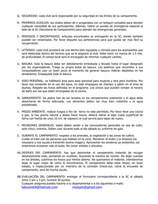 Q. SEGURIDAD: cada club será responsable por su seguridad en los límites de su campamento.
R. PRIMEROS AUXILIOS: los clubes deben de ir preparados con un botiquín completo para atender
cualquier necesidad de sus participantes. Además, habrá un puesto de emergencia especial al
lado de la SC (Secretaria de Campamento) para atender las emergencias generales.
S. PERDIDOS Y ENCONTRADOS: artículos encontrados se entregarán en la SC, donde también
pueden ser reclamados. Por favor etiquete sus pertenencias para que pueda ser mas fácil su
recuperación.
T. LETRINAS: cada club proveerá de una letrina bien equipada y cómoda para los acampantes que
será elaborada dentro del terreno que se le asignará al club. Debe tener no menos de 1.5 mts.
de profundidad. El campo local será el encargado de informar cualquier cambio.
U. BASURA: toda la basura debe ser debidamente embolsada y llevada hasta el lugar designado
por los organizadores. Traiga su propia bolsa de basura. Les pedimos que recuerden a sus
conquistadores usar un buen juicio al momento de generar basura. Habrán depósitos en los
alrededores. Empaquete toda la basura.
V. ASEO PERSONAL: se habilitará área para aseo personal para mujeres y otra para hombres. Por
favor sea consiente en el uso del agua, no deje empaques de champú o jabón en el área de
duchas. Respete las horas definidas en el programa. Los únicos que pueden romper el horario
de baño son los que están encargados de la cocina.
W. SANEAMIENTO: los platos han de ser lavados en los campamentos solamente y el agua debe
desecharse de forma adecuada. Los alimentos deben ser muy bien cubiertos y el agua
potabilizada.
X. MEDIO AMBIENTE: realizar fuegos a flor de tierra no esta permitido. Por favor lleve una cocina
a gas. Si hay grama natural y desea hacer hoyos, deberá retirar el tepe (capa superficial de
tierra con hierba de unos 10 cm. de espesor) el cual servirá para tapar de nuevo.
Y. REUNIONES GENERALES: todos deben asistir a las convocatorias generales ya sea de culto,
acto cívico, eventos. Deben usar durante todo el día sábado su uniforme de gala.
Z. DURANTE EL CAMPAMENTO: respetar a los animales, la vegetación y las zonas de cultivo.
Cuidar el trato con las personas que habitan en la zona. Mantener el orden y la limpieza (es
necesario y nos ayuda a transmitir buena imagen). Aprovechar los senderos ya existentes, así
evitaremos erosionar más el suelo. No cortar arboles o arbustos.
AA.DESPUES DEL CAMPAMENTO: hay que desmontar el campamento tratando de recoger
absolutamente todo, pensando en reutilizar, buscando la manera de reciclar. No dejar cuerdas
en los árboles, cubrimos los hoyos que hemos abierto. No quemamos el material. Intentaremos
dejar el lugar mejor de cómo lo encontramos. El campamento debe estar limpio, en buen
estado, e inspeccionado por un miembro de la comisión Check-out. Llene la encuesta de
campamento, será de mucha ayuda.
BB. EVALUACIÓN DEL CAMPAMENTO: entregar el formulario correspondiente a la SC el sábado
entre 2 pm y 3 pm. Sumará 50 puntos.
Cualquier pregunta puedes hacerla a tu departamental o a los siguientes e-mails:
tatoven64@hotmail.com moisyto@gmail.com
 