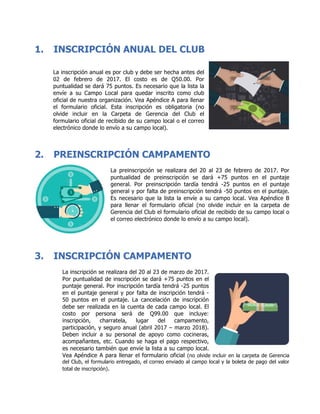 1. INSCRIPCIÓN ANUAL DEL CLUB
La inscripción anual es por club y debe ser hecha antes del
02 de febrero de 2017. El costo es de Q50.00. Por
puntualidad se dará 75 puntos. Es necesario que la lista la
envíe a su Campo Local para quedar inscrito como club
oficial de nuestra organización. Vea Apéndice A para llenar
el formulario oficial. Esta inscripción es obligatoria (no
olvide incluir en la Carpeta de Gerencia del Club el
formulario oficial de recibido de su campo local o el correo
electrónico donde lo envío a su campo local).
2. PREINSCRIPCIÓN CAMPAMENTO
La preinscripción se realizara del 20 al 23 de febrero de 2017. Por
puntualidad de preinscripción se dará +75 puntos en el puntaje
general. Por preinscripción tardía tendrá -25 puntos en el puntaje
general y por falta de preinscripción tendrá -50 puntos en el puntaje.
Es necesario que la lista la envíe a su campo local. Vea Apéndice B
para llenar el formulario oficial (no olvide incluir en la carpeta de
Gerencia del Club el formulario oficial de recibido de su campo local o
el correo electrónico donde lo envío a su campo local).
3. INSCRIPCIÓN CAMPAMENTO
La inscripción se realizara del 20 al 23 de marzo de 2017.
Por puntualidad de inscripción se dará +75 puntos en el
puntaje general. Por inscripción tardía tendrá -25 puntos
en el puntaje general y por falta de inscripción tendrá -
50 puntos en el puntaje. La cancelación de inscripción
debe ser realizada en la cuenta de cada campo local. El
costo por persona será de Q99.00 que incluye:
inscripción, charratela, lugar del campamento,
participación, y seguro anual (abril 2017 – marzo 2018).
Deben incluir a su personal de apoyo como cocineras,
acompañantes, etc. Cuando se haga el pago respectivo,
es necesario también que envíe la lista a su campo local.
Vea Apéndice A para llenar el formulario oficial (no olvide incluir en la carpeta de Gerencia
del Club, el formulario entregado, el correo enviado al campo local y la boleta de pago del valor
total de inscripción).
 