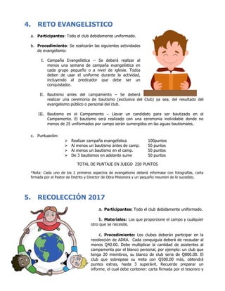 4. RETO EVANGELISTICO
a. Participantes: Todo el club debidamente uniformado.
b. Procedimiento: Se realizarán las siguientes actividades
de evangelismo:
I. Campaña Evangelística -- Se deberá realizar al
menos una semana de campaña evangelística en
cada grupo pequeño o a nivel de iglesia. Todos
deben de usar el uniforme durante la actividad,
incluyendo al predicador que debe ser un
conquistador.
II. Bautismo antes del campamento – Se deberá
realizar una ceremonia de bautismo (exclusiva del Club) ya sea, del resultado del
evangelismo público o personal del club.
III. Bautismo en el Campamento – Llevar un candidato para ser bautizado en el
Campamento. El bautismo será realizado con una ceremonia inolvidable donde no
menos de 25 uniformados por campo serán sumergidos en las aguas bautismales.
c. Puntuación:
Ø Realizar campaña evangelística 100puntos
Ø Al menos un bautismo antes de camp. 50 puntos
Ø Al menos un bautismo en el camp. 50 puntos
Ø De 3 bautismos en adelante sume 50 puntos
TOTAL DE PUNTAJE EN JUEGO 250 PUNTOS
*Nota: Cada uno de los 2 primeros aspectos de evangelismo deberá informase con fotografías, carta
firmada por el Pastor de Distrito y Director de Obra Misionera y un pequeño resumen de lo sucedido.
5. RECOLECCIÓN 2017
a. Participantes: Todo el club debidamente uniformado.
b. Materiales: Los que proporcione el campo y cualquier
otro que se necesite.
c. Procedimiento: Los clubes deberán participar en la
recolección de ADRA. Cada conquiguía deberá de recaudar al
menos Q40.00. Debe multiplicar la cantidad de asistentes al
campamento por el blanco personal, por ejemplo: un club que
tenga 20 miembros, su blanco de club seria de Q800.00. El
club que sobrepase su meta con Q500.00 más, obtendrá
puntos extras, hasta 3 superávit. Recuerde preparar un
informe, el cual debe contener: carta firmada por el tesorero y
 