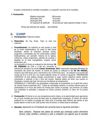 el pastor conteniendo la cantidad recaudada y un pequeño resumen de lo sucedido.
d. Puntuación:
Objetivo alcanzado 100 puntos.
Alcanzado 75% 75 puntos
Alcanzado 50% 50 puntos
Un Superávit de Q500.00 50 puntos por cada superávit (hasta 3 máx.)
TOTAL DE PUNTAJE EN JUEGO 250 PUNTOS
6. iCAMP
a. Participantes: Todos los clubes.
b. Materiales: No hay límite. Todo el club con
uniforme.
c. Procedimiento: Se realizará un solo evento a nivel
de la Unión Guatemalteca. Se usará la Red Social
Facebook, donde se indicaran diversas tareas,
preguntas y actividades que los uniformados realizan
habitualmente, por ejemplo: historia de la Iglesia,
uniformes, clases progresivas, además de pruebas y
desafíos en el área evangelística, impacto social,
pionerismo, etc.
La inscripción al iCamp se realizará el día domingo 26
DE FEBRERO de 9:00 a 11:00 am, enviando la
solicitud de amistad a la cuenta iCamp Guatemala 2017, esperando respuesta afirmativa de
inscripción del centro de mando. El evento de iCamp se realizará el día 05 DE MARZO,
iniciará a las 9:00 horas (am) y terminará a las 17:00 horas (pm). Se realizará una prueba del
evento de 8:15 a 8:45 am. Los clubes deberán tomar en cuenta lo siguiente: PREPARACIÓN
LOGÍSTICA. El club deberá escoger previamente el lugar (centro logístico) donde estarán
conectados a Internet el día y hora del evento. Además deben de tener una cuenta en
Facebook a nombre del club, tal como se inscribieron al campamento.
DESARROLLO Y PUNTAJES. Las actividades a desarrollar se presentarán en el perfil del centro
de mando iCamp Guatemala 2017. Todas las actividades tendrán un tiempo máximo para ser
presentadas en el muro del centro de mando para recibir el puntaje. Los primeros 10 clubes
que presenten la actividad o pregunta en forma correcta recibirán un bono de 10 puntos
extras.
d. Puntuación: El iCamp no es una competencia entre clubes, es la oportunidad para agenciarse
de un buen puntaje que sirva de base para el campamento conquiguía. El centro de mando
publicará en un cuadro el puntaje por cada club. El puntaje total máximo del evento al que
puede aspirar el club es de 1200 puntos mas los bonos, si realiza todo lo solicitado.
e. Ejemplo: Aparecerá en el Facebook del comando base la siguiente actividad –
Reto culinario: Preparar tres platos de comida que contenga cuatro elementos
(huevo, frijol, tortillas y refresco) y salir a compartir con alguien que lo necesite
 
