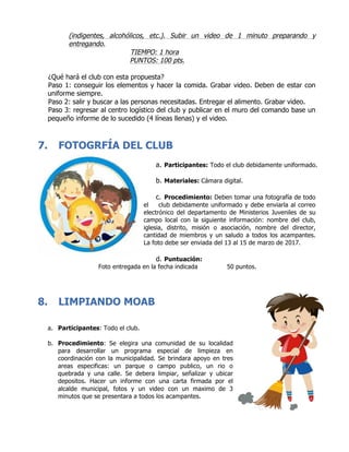(indigentes, alcohólicos, etc.). Subir un video de 1 minuto preparando y
entregando.
TIEMPO: 1 hora
PUNTOS: 100 pts.
¿Qué hará el club con esta propuesta?
Paso 1: conseguir los elementos y hacer la comida. Grabar video. Deben de estar con
uniforme siempre.
Paso 2: salir y buscar a las personas necesitadas. Entregar el alimento. Grabar video.
Paso 3: regresar al centro logístico del club y publicar en el muro del comando base un
pequeño informe de lo sucedido (4 líneas llenas) y el video.
7. FOTOGRFÍA DEL CLUB
	
a. Participantes: Todo el club debidamente uniformado.
b. Materiales: Cámara digital.
c. Procedimiento: Deben tomar una fotografía de todo
el club debidamente uniformado y debe enviarla al correo
electrónico del departamento de Ministerios Juveniles de su
campo local con la siguiente información: nombre del club,
iglesia, distrito, misión o asociación, nombre del director,
cantidad de miembros y un saludo a todos los acampantes.
La foto debe ser enviada del 13 al 15 de marzo de 2017.
d. Puntuación:
Foto entregada en la fecha indicada 50 puntos.
8. LIMPIANDO MOAB
a. Participantes: Todo el club.
b. Procedimiento: Se elegira una comunidad de su localidad
para desarrollar un programa especial de limpieza en
coordinación con la municipalidad. Se brindara apoyo en tres
areas especificas: un parque o campo publico, un rio o
quebrada y una calle. Se debera limpiar, señalizar y ubicar
depositos. Hacer un informe con una carta firmada por el
alcalde municipal, fotos y un video con un maximo de 3
minutos que se presentara a todos los acampantes.
 