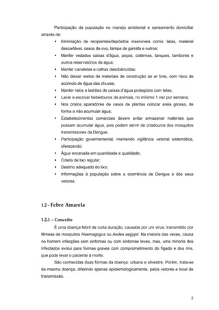 5
Participação da população no manejo ambiental e saneamento domiciliar
através de:
Eliminação de recipientes/depósitos inservíveis como: latas, material
descartável, casca de ovo, tampa de garrafa e outros;
Manter vedados caixas d’água, poços, cisternas, tanques, tambores e
outros reservatórios de água;
Manter canaletas e calhas desobstruídas;
Não deixar restos de materiais de construção ao ar livre, com risco de
acúmulo de água das chuvas;
Manter ralos e ladrões de caixas d’água protegidos com telas;
Lavar e escovar bebedouros de animais, no mínimo 1 vez por semana;
Nos pratos aparadores de vasos de plantas colocar areia grossa, de
forma a não acumular água;
Estabelecimentos comerciais devem evitar armazenar materiais que
possam acumular água, pois podem servir de criadouros dos mosquitos
transmissores da Dengue.
Participação governamental, mantendo vigilância vetorial sistemática,
oferecendo:
Água encanada em quantidade e qualidade;
Coleta de lixo regular;
Destino adequado do lixo;
Informações à população sobre a ocorrência de Dengue e dos seus
vetores.
1.2 - Febre Amarela
1.2.1 – Conceito
É uma doença febril de curta duração, causada por um vírus, transmitido por
fêmeas de mosquitos Haemagogus ou Aedes aegypti. Na maioria das vezes, causa
no homem infecções sem sintomas ou com sintomas leves, mas, uma minoria dos
infectados evolui para formas graves com comprometimento do fígado e dos rins,
que pode levar o paciente à morte.
São conhecidas duas formas da doença: urbana e silvestre. Porém, trata-se
da mesma doença, diferindo apenas epidemiologicamente, pelos vetores e local de
transmissão.
 