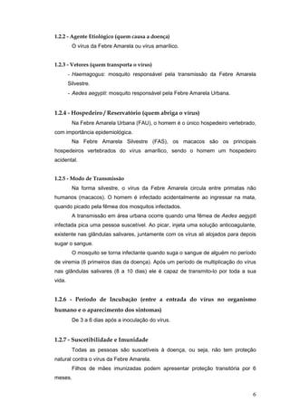6
1.2.2 - Agente Etiológico (quem causa a doença)
O vírus da Febre Amarela ou vírus amarílico.
1.2.3 - Vetores (quem transporta o vírus)
- Haemagogus: mosquito responsável pela transmissão da Febre Amarela
Silvestre.
- Aedes aegypti: mosquito responsável pela Febre Amarela Urbana.
1.2.4 - Hospedeiro / Reservatório (quem abriga o vírus)
Na Febre Amarela Urbana (FAU), o homem é o único hospedeiro vertebrado,
com importância epidemiológica.
Na Febre Amarela Silvestre (FAS), os macacos são os principais
hospedeiros vertebrados do vírus amarílico, sendo o homem um hospedeiro
acidental.
1.2.5 - Modo de Transmissão
Na forma silvestre, o vírus da Febre Amarela circula entre primatas não
humanos (macacos). O homem é infectado acidentalmente ao ingressar na mata,
quando picado pela fêmea dos mosquitos infectados.
A transmissão em área urbana ocorre quando uma fêmea de Aedes aegypti
infectada pica uma pessoa suscetível. Ao picar, injeta uma solução anticoagulante,
existente nas glândulas salivares, juntamente com os vírus ali alojados para depois
sugar o sangue.
O mosquito se torna infectante quando suga o sangue de alguém no período
de viremia (6 primeiros dias da doença). Após um período de multiplicação do vírus
nas glândulas salivares (8 a 10 dias) ele é capaz de transmito-lo por toda a sua
vida.
1.2.6 - Período de Incubação (entre a entrada do vírus no organismo
humano e o aparecimento dos sintomas)
De 3 a 6 dias após a inoculação do vírus.
1.2.7 - Suscetibilidade e Imunidade
Todas as pessoas são suscetíveis à doença, ou seja, não tem proteção
natural contra o vírus da Febre Amarela.
Filhos de mães imunizadas podem apresentar proteção transitória por 6
meses.
 