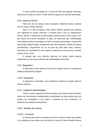7
A vacina confere imunidade por 10 anos em 99% das pessoas vacinadas,
devendo ser tomada no mínimo 10 dias antes de ingressar em área de transmissão.
1.2.8 - Aspectos Clínicos
Febre alta, dor de cabeça, dores musculares, desânimo intenso, podendo
ocorrer náusea, vômito e diarréia.
Após 2 a 3 dias da doença, pode ocorrer melhora aparente dos sintomas
com regressão do quadro infeccioso e evolução para a cura ou reaparecerem
vômito, diarréia e surgimento de hemorragias evoluindo para a forma grave (10%
dos casos) com icterícia (amarelão na pele), dor abdominal alta, manifestações
hemorrágicas (pontos hemorrágicos na pele e mucosas (equimoses)), sangramento
pela gengiva (gengivorragia), sangramento pelo nariz (epistaxe), vômitos de sangue
(hematêmese), sangramento em cor de borra de café pelas fezes (melena),
diminuição da quantidade de urina (oligúria), ausência de urina (anúria), confusão
mental, coma e morte.
A infecção pelo vírus amarílico determina no homem desde quadros
inaparentes ou com poucos sintomas até manifestações fulminantes.
1.2.9 - Diagnóstico
O diagnóstico é feito através de exames de sangue (soro) ou de pequenos
pedaços (fragmentos) de fígado.
1.2.10 - Tratamento
O tratamento é sintomático, com assistência cuidadosa ao doente, além do
repouso absoluto.
1.2.11 - Vigilância Epidemiológica
Todos os casos suspeitos de Febre Amarela, tanto Urbana quanto Silvestre,
devem ser comunicados imediatamente às autoridades de saúde púbica para que
possam ser investigadas a sua origem, a presença de vírus circulando e a
existência de mosquitos transmissores.
1.2.12 – Medidas de Controle
1.2.12.1 – Vacinação
É indicada para todas as pessoas acima de 6 meses de idade que residem
ou se desloquem para áreas com ocorrência de casos de Febre Amarela Silvestre
 