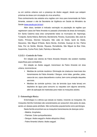 8
ou em centros urbanos com a presença de Aedes aegypti, desde que estejam
próximas às áreas com circulação do vírus amarílico.
Para conhecimento dos estados e/ou regiões com risco para transmissão de Febre
Amarela, acessar o site da Secretaria de Vigilância em Saúde do Ministério da
Saúde (www.saude.gov.br/svs).
Além disso, também é indicada vacinação na população de regiões que
registraram casos de Febre Amarela no passado (chamadas de áreas de transição).
Em Santa Catarina essa área compreende todos os municípios de: Itapiranga,
Tunápolis, Santa Helena, Belmonte, Bandeirante, Paraíso, Guaraciaba, São José do
Cedro, Princesa, Dionísio Cerqueira, São João do Oeste, Iporã do Oeste,
Descanso, São Miguel D’Oeste, Barra Bonita, Anchieta, Guarujá do Sul, Palma
Sola, Flor do Sertão, Mondai, Riqueza, Romelândia, São Miguel da Boa Vista,
Iraceminha, Cunha Porã, Caibi, Palmitos e Maravilha.
1.2.12.1 - Controle do Vetor
Em relação aos vetores de Febre Amarela Silvestre não existem medidas
específicas para combatê-los.
Em relação ao Aedes aegypti, transmissor da Febre Amarela em área
urbana, recomenda-se:
Medidas de controle mecânico: Eliminação de criadouros inservíveis dos
transmissores de Febre Amarela / Dengue, como latas, garrafas, potes,
casca de ovo, copos descartáveis e outros, bem como proteção daqueles
servíveis.
Medidas de controle químico: Uso de larvicida (que mata larvas) em
depósitos de água para consumo ou naqueles com alguma serventia,
além de aplicação de inseticidas para matar os mosquitos adultos.
2 - Entomologia Básica
Entomologia é a ciência que estuda os insetos, incluindo os mosquitos. Os
mosquitos (família Culicidae) são caracterizados por possuírem dois pares de asas,
sendo um desses pares atrofiado. São conhecidos popularmente como pernilongos.
Nesta família encontram-se os mosquitos transmissores de doenças como:
- Malária: Anopheles;
- Filariose: Culex quinquefasciatus;
- Dengue: Aedes aegypti e Aedes albopictus (Ásia);
- Febre Amarela Urbana: Aedes aegypti.
 